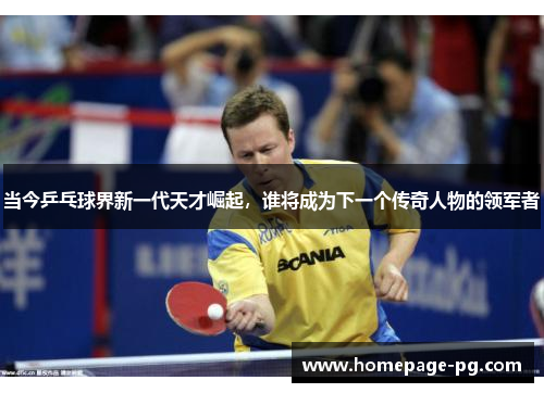 当今乒乓球界新一代天才崛起，谁将成为下一个传奇人物的领军者